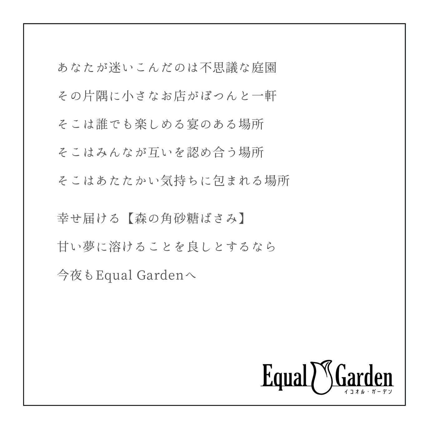 コンセプト画像:左上に文章、右下にロゴマークが描かれている。真っ白の背景に黒文字で、「あなたが迷い込んだのは不思議な庭園、その片隅に小さなお店がぽつんと一軒、そこは誰でも楽しめる宴のある場所、そこはみんながお互いを認め合う場所、そこはあたたかい気持ちに包まれる場所。幸せとどける【森の角砂糖ばさみ】、甘い夢に溶けることを良しとするなら、今夜もEqual Gardenへ」と書かれています。